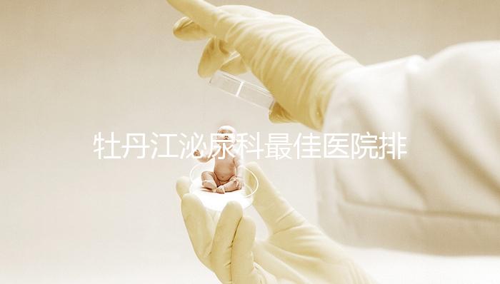 牡丹江泌尿科最佳醫(yī)院排名公布，Top3治療男性疾病效果好