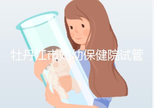 牡丹江市婦幼保健院試管成功率、費用詳解，你擔心的都在這