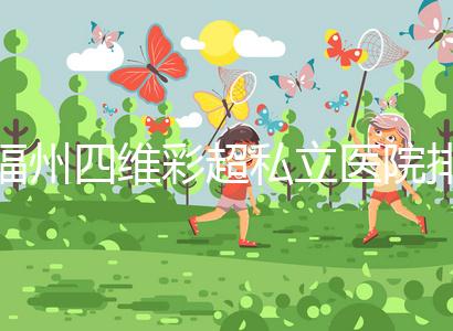 福州四維彩超私立醫(yī)院排名整理，2024費用、預(yù)約一文說清