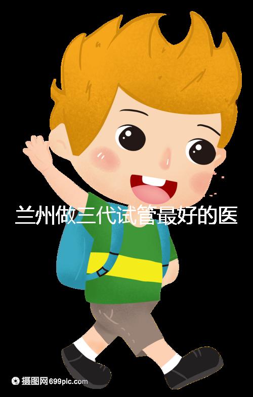 蘭州做三代試管最好的醫(yī)院盤點(diǎn),包括名單優(yōu)缺點(diǎn)分析