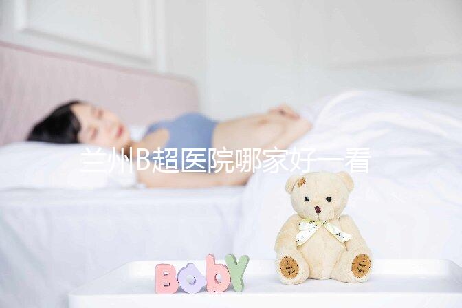 蘭州B超醫(yī)院哪家好一看就知道了,里面包含了2024蘭大二院做一次費用