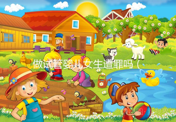 做試管嬰兒女生遭罪嗎(做試管嬰兒女生遭罪嗎衛(wèi)健委生直中心做試管嬰兒報(bào)銷嗎)