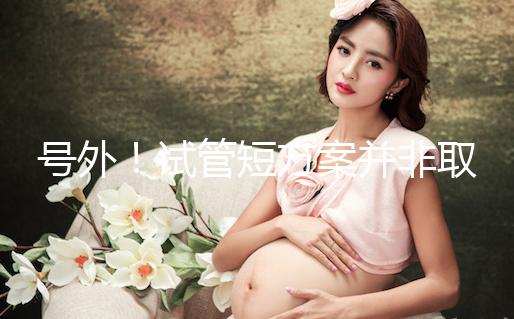 號外！試管短方案并非取卵數(shù)多就好，不清楚進(jìn)來了解下