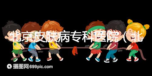 北京皮膚病專(zhuān)科醫(yī)院(北京皮膚科最厲害的醫(yī)院)