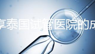 分享泰國試管醫(yī)院的成功率，醫(yī)院不同，優(yōu)勢多，幫你選擇