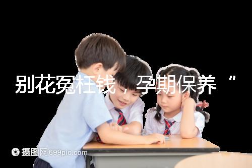 別花冤枉錢，孕期保養“神藥”甲等莫柔米沒那么神奇