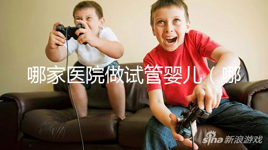 哪家醫(yī)院做試管嬰兒（哪家醫(yī)院做試管嬰兒成功率最高）