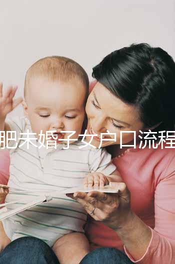 合肥未婚子女戶口流程圖公布，如何落戶一目了然