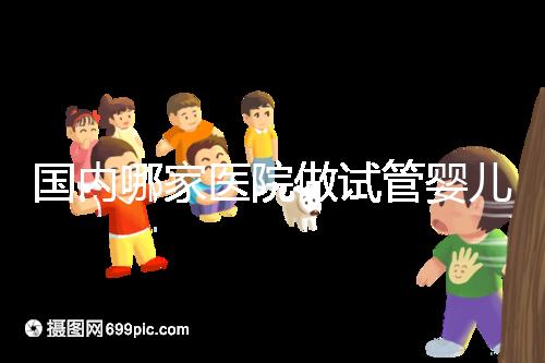 國內哪家醫院做試管嬰兒成功率比較高?附成功率排名前三的醫院簡介!