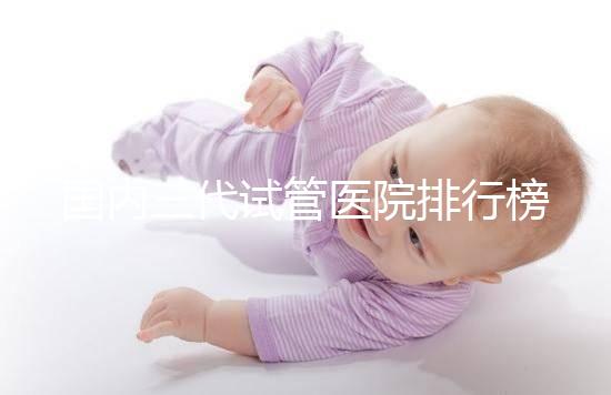 國內三代試管醫(yī)院排行榜單出爐，最好的機構都有這些