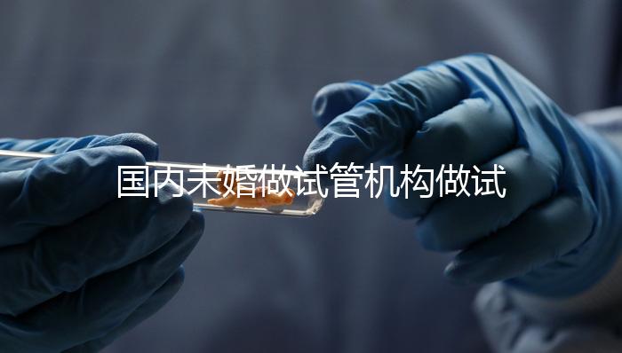 國內(nèi)未婚做試管機構(gòu)做試管哪家好？這三家醫(yī)院試管成功率最高