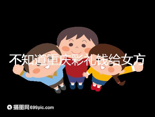 不知道重慶彩禮錢給女方多少看這，10萬(wàn)什么水平一覽了然