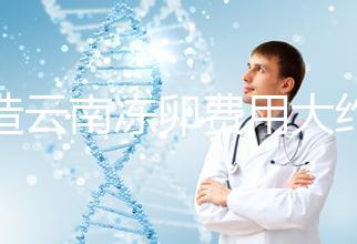 不造云南凍卵費用大約多少？看看昆明這些醫(yī)院價格就明了