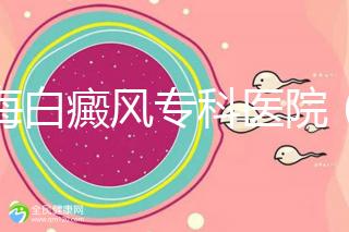 上海白癜風?？漆t院（上海白癜風專科醫院有哪些）