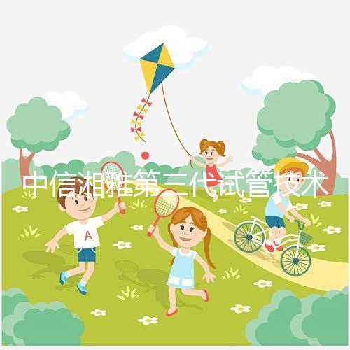 中信湘雅第三代試管技術透析,這6類人妊娠成功率更高!