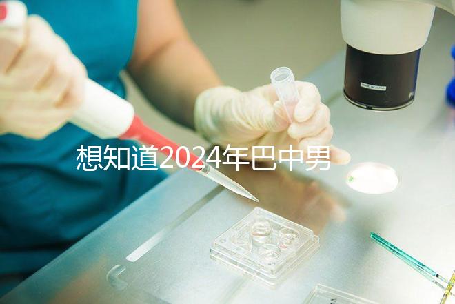 想知道2024年巴中男科醫(yī)院哪家最好戳,地址、費用都在這里