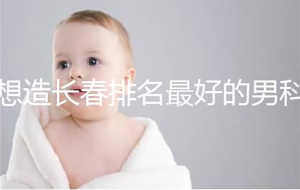 想造長春排名最好的男科醫(yī)院戳，南關區(qū)這幾家均榜上有名