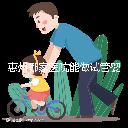 惠州哪家醫院能做試管嬰兒？大家還關心的成功率和費用介紹
