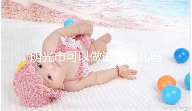 明光市可以做試管嬰兒嗎？別聽“試管包成功”的假話