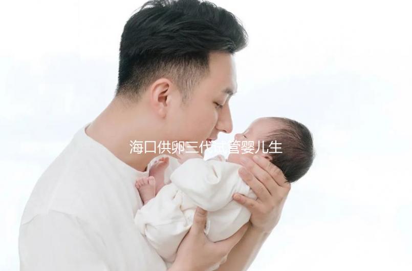 海口供卵三代試管嬰兒生男孩醫院名單流出，附多少錢一次