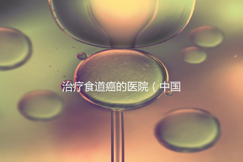 治療食道癌的醫(yī)院(中國(guó)排名第一的食道腫瘤醫(yī)院)