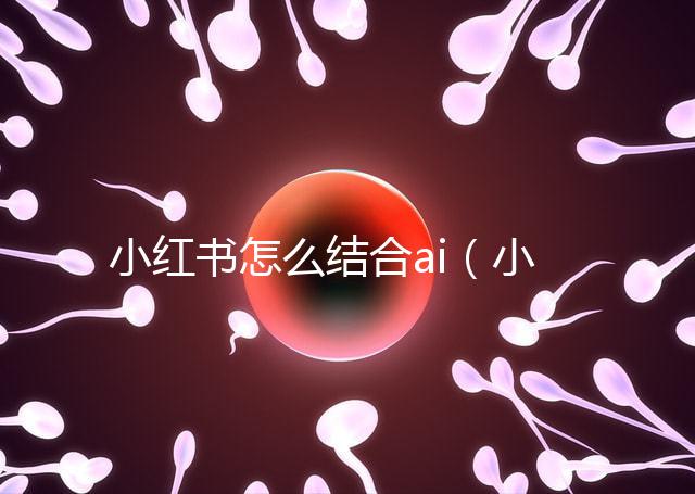 小紅書怎么結合ai（小紅書如何運用）