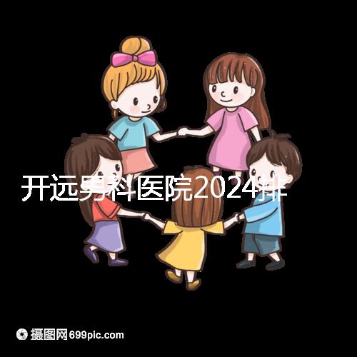 開遠男科醫院2024排名公布，哪里好又便宜一看便知