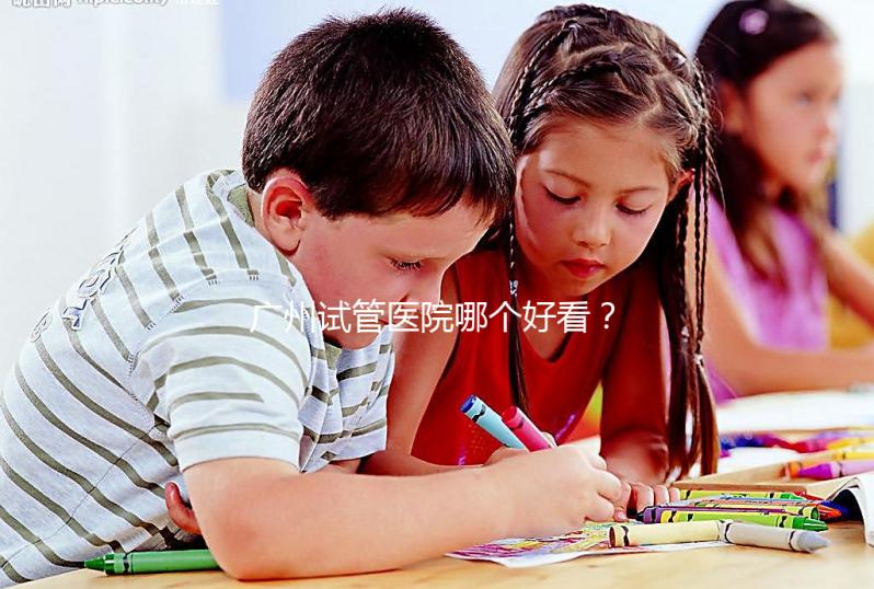 廣州試管醫院哪個好看？網友怎么說？海珠區這些機構名單上有名
