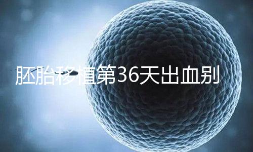 胚胎移植第36天出血?jiǎng)e瞎保胎,找準(zhǔn)出血原因才是第一步!