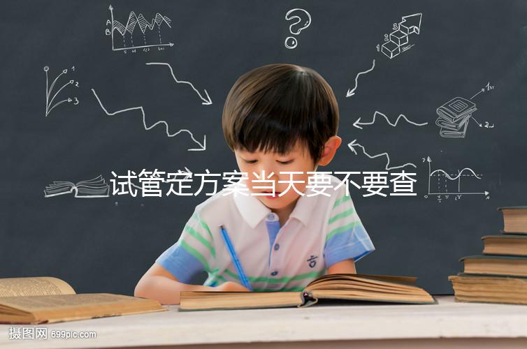 試管定方案當(dāng)天要不要查血看專家怎么說(shuō),做啥檢查要早知