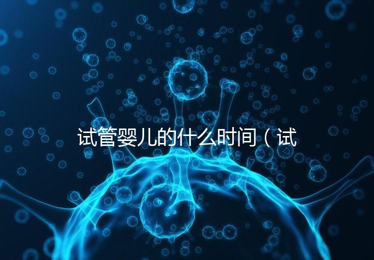 試管嬰兒的什么時(shí)間（試管嬰兒的什么時(shí)間移植最好）