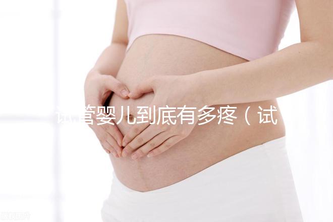 試管嬰兒到底有多疼（試管嬰兒到底有多疼？說出來你別不信,鏡頭記錄全過程!）