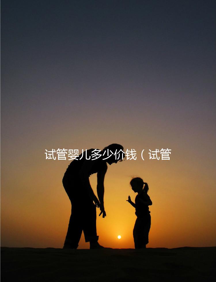 試管嬰兒多少價(jià)錢（試管嬰兒多少價(jià)錢一次）