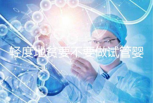 輕度地貧要不要做試管嬰兒？具體要以嚴重程度而定