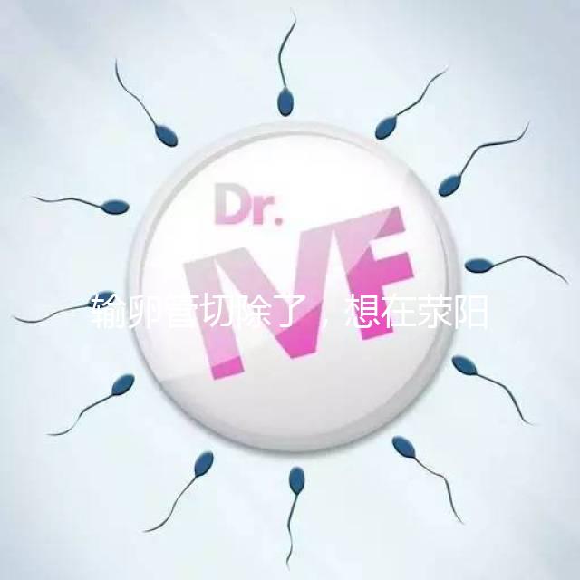 輸卵管切除了，想在滎陽做試管嬰兒要花多少錢？