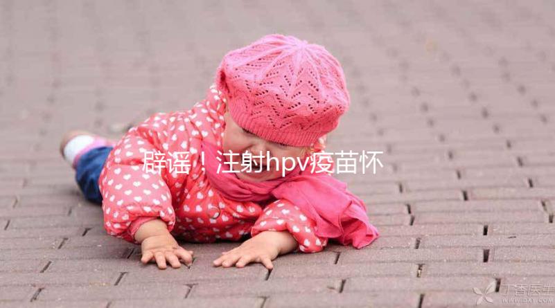 辟謠!注射hpv疫苗懷孕有致畸作用無科學依據