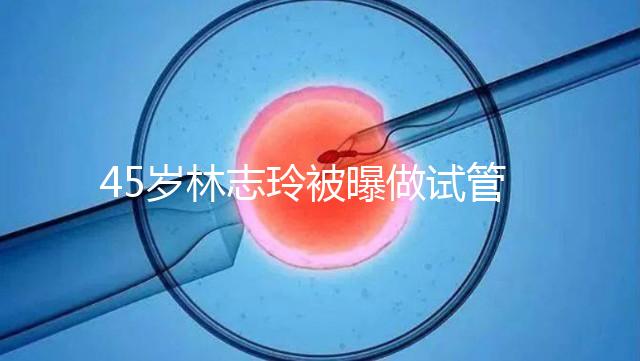 45歲林志玲被曝做試管嬰兒，高齡備孕到底如何更順利？