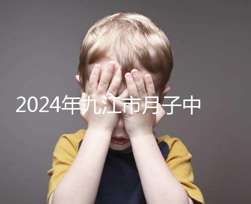 2024年九江市月子中心前十名揭曉，連溪區(qū)獲得第一名