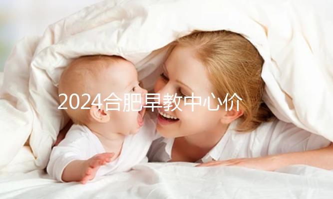 2024合肥早教中心價格表更新，哪家收費合理拿去參考