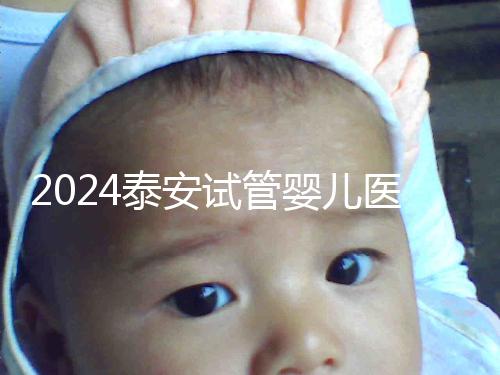 2024泰安試管嬰兒醫院排行榜發布，助孕認準這些機構
