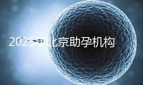2025年北京助孕機構排名,朝陽區這些機構試管成功率很高